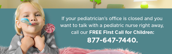 If your pediatrician's office is closed and you want to talk with a pediatric nurse right away, call our free First Call for Children: (877) 647-7440.